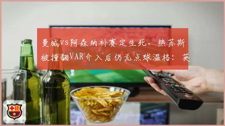 曼城vs阿森纳补赛定生死，热苏斯被撞翻VAR介入后仍无点球温格：英超已失去公正