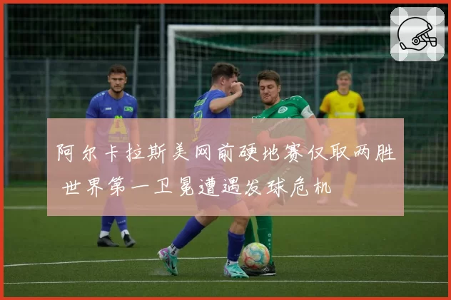 阿尔卡拉斯美网前硬地赛仅取两胜 世界第一卫冕遭遇发球危机