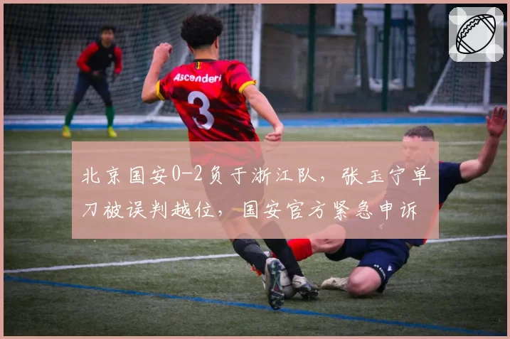 北京国安0-2负于浙江队，张玉宁单刀被误判越位，国安官方紧急申诉要求重赛