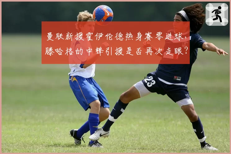 曼联新援霍伊伦德热身赛零进球，滕哈格的中锋引援是否再次走眼？