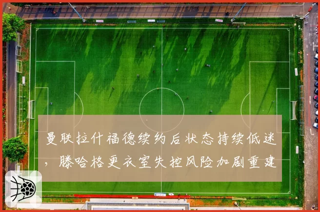 曼联拉什福德续约后状态持续低迷，滕哈格更衣室失控风险加剧重建困局