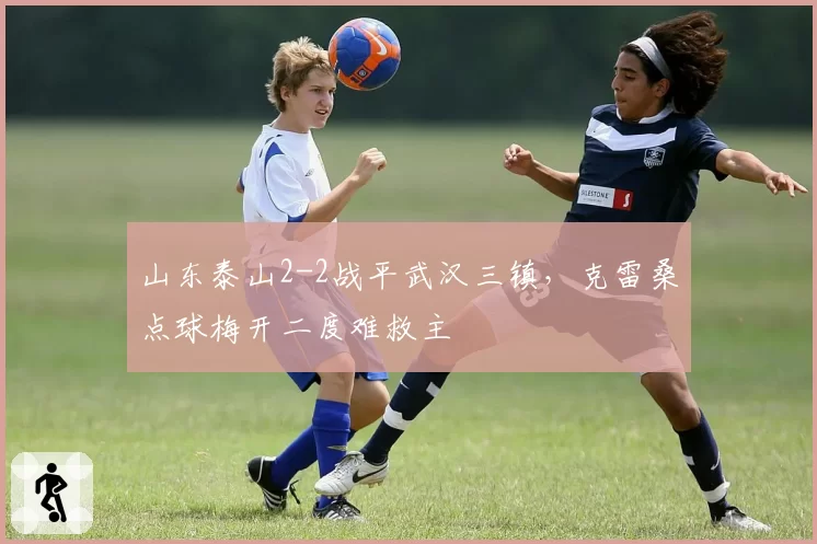 山东泰山2-2战平武汉三镇，克雷桑点球梅开二度难救主