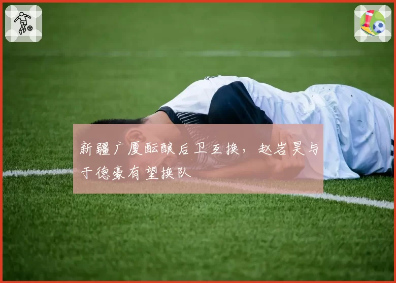 新疆广厦酝酿后卫互换，赵岩昊与于德豪有望换队