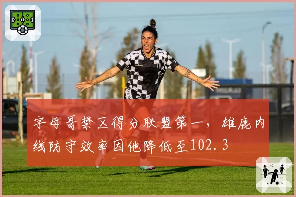 字母哥禁区得分联盟第一，雄鹿内线防守效率因他降低至102.3