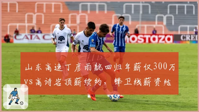 山东高速丁彦雨航回归年薪仅300万vs高诗岩顶薪续约，锋卫线薪资结构失衡显露