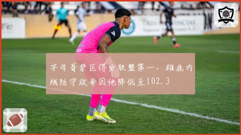字母哥禁区得分联盟第一,雄鹿内线防守效率因他降低至102.3
