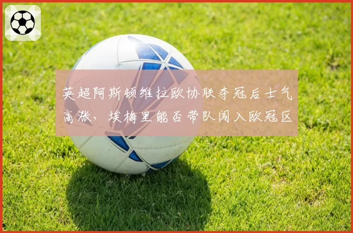 英超阿斯顿维拉欧协联夺冠后士气高涨，埃梅里能否带队闯入欧冠区？