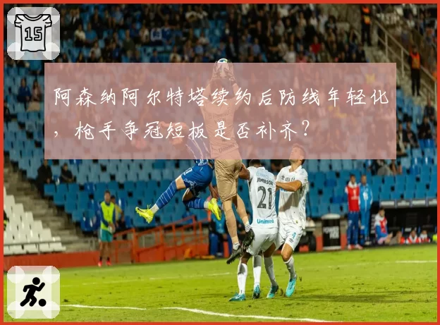 阿森纳阿尔特塔续约后防线年轻化，枪手争冠短板是否补齐？