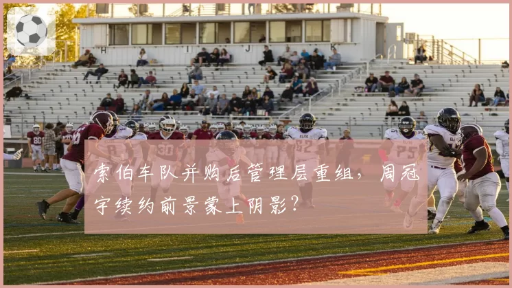 索伯车队并购后管理层重组，周冠宇续约前景蒙上阴影？