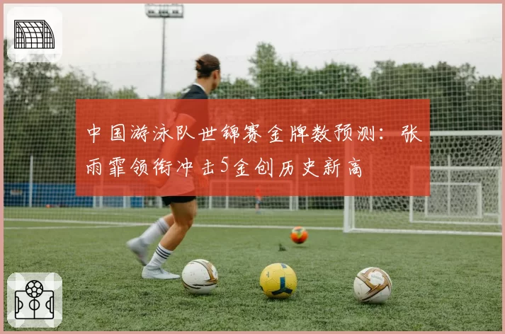 中国游泳队世锦赛金牌数预测：张雨霏领衔冲击5金创历史新高