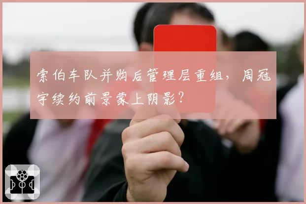 索伯车队并购后管理层重组，周冠宇续约前景蒙上阴影？