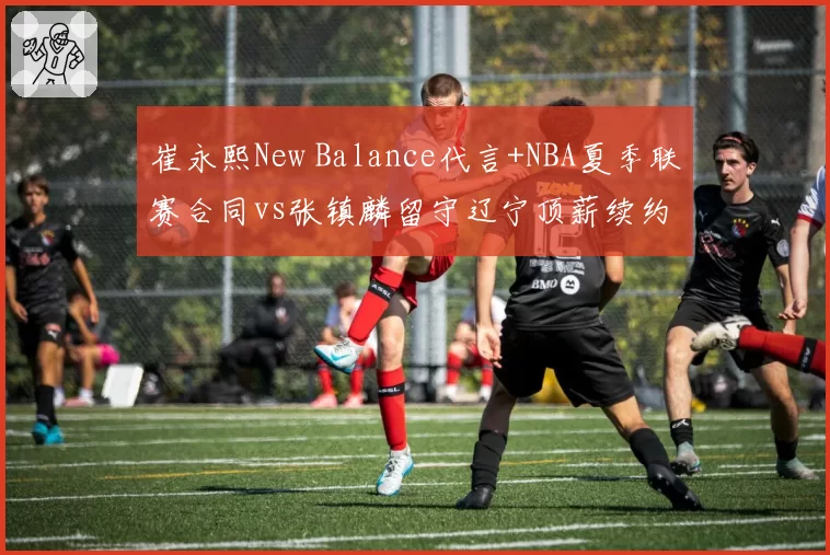 崔永熙New Balance代言+NBA夏季联赛合同vs张镇麟留守辽宁顶薪续约，锋线双星发展路径分化