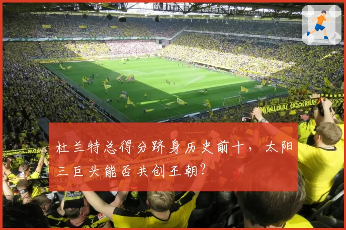杜兰特总得分跻身历史前十，太阳三巨头能否共创王朝？