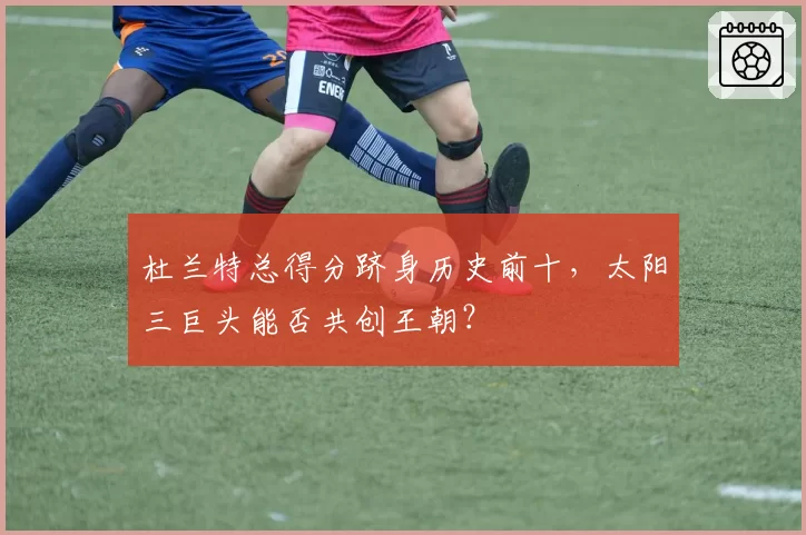 杜兰特总得分跻身历史前十，太阳三巨头能否共创王朝？