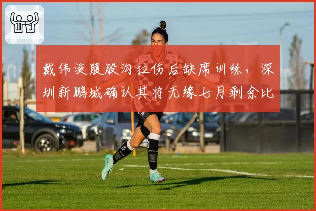 戴伟浚腹股沟拉伤后缺席训练,深圳新鹏城确认其将无缘七月剩余比赛