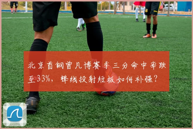 北京首钢曾凡博赛季三分命中率跌至33%，锋线投射短板如何补强？