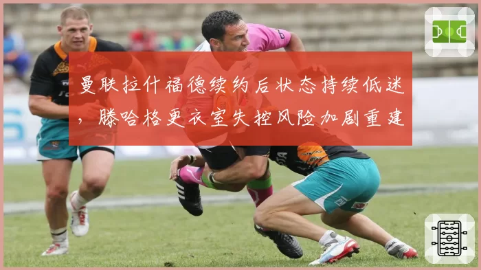曼联拉什福德续约后状态持续低迷，滕哈格更衣室失控风险加剧重建困局
