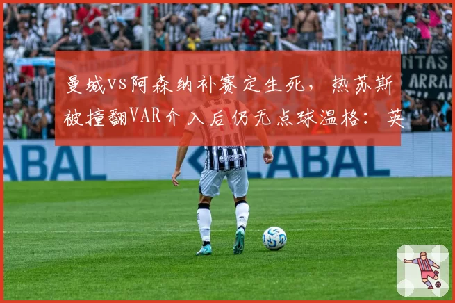 曼城vs阿森纳补赛定生死，热苏斯被撞翻VAR介入后仍无点球温格：英超已失去公正