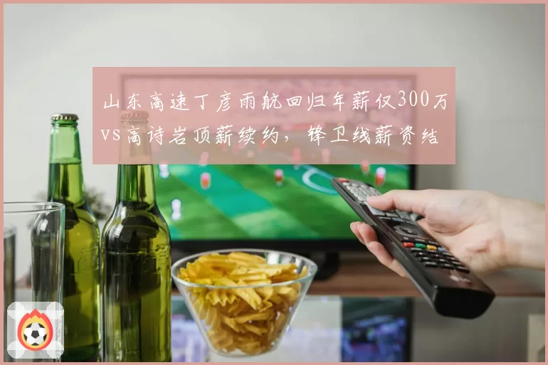 山东高速丁彦雨航回归年薪仅300万vs高诗岩顶薪续约，锋卫线薪资结构失衡显露