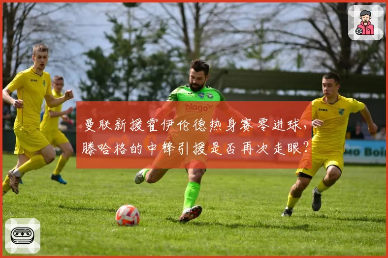 曼联新援霍伊伦德热身赛零进球,滕哈格的中锋引援是否再次走眼?