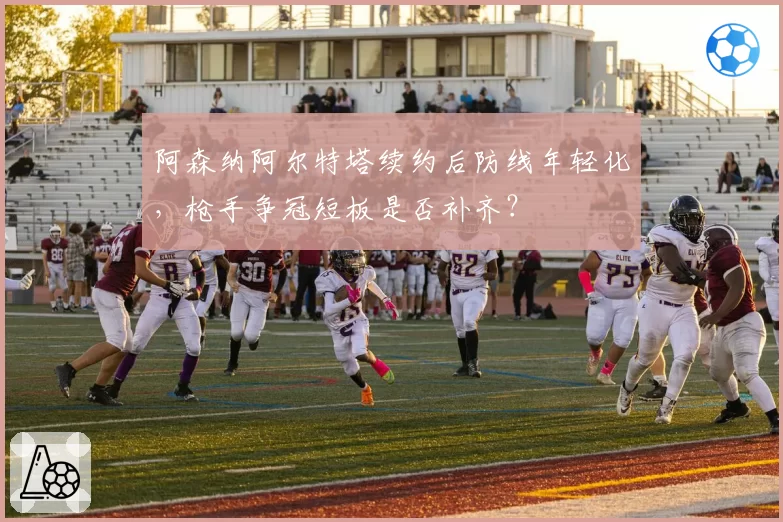阿森纳阿尔特塔续约后防线年轻化，枪手争冠短板是否补齐？