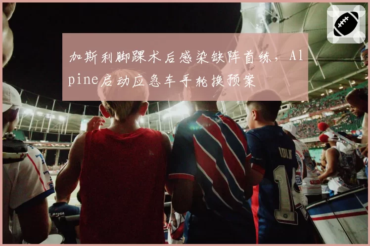 加斯利脚踝术后感染缺阵首练,Alpine启动应急车手轮换预案