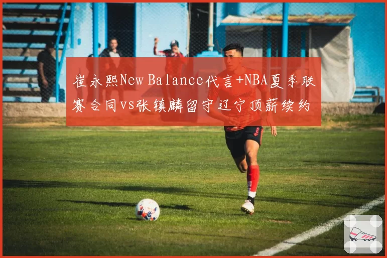 崔永熙New Balance代言+NBA夏季联赛合同vs张镇麟留守辽宁顶薪续约，锋线双星发展路径分化