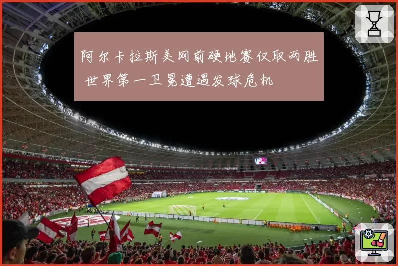 阿尔卡拉斯美网前硬地赛仅取两胜 世界第一卫冕遭遇发球危机