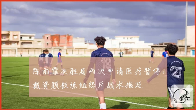 陈雨霏决胜局两次申请医疗暂停，戴资颖教练组怒斥战术拖延