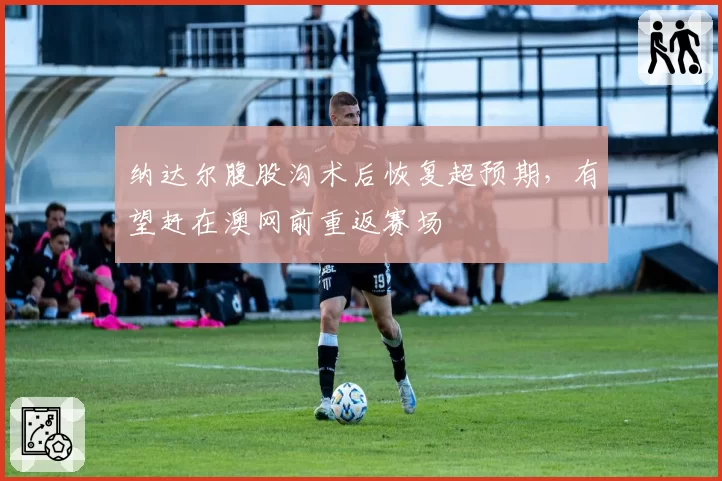 纳达尔腹股沟术后恢复超预期，有望赶在澳网前重返赛场