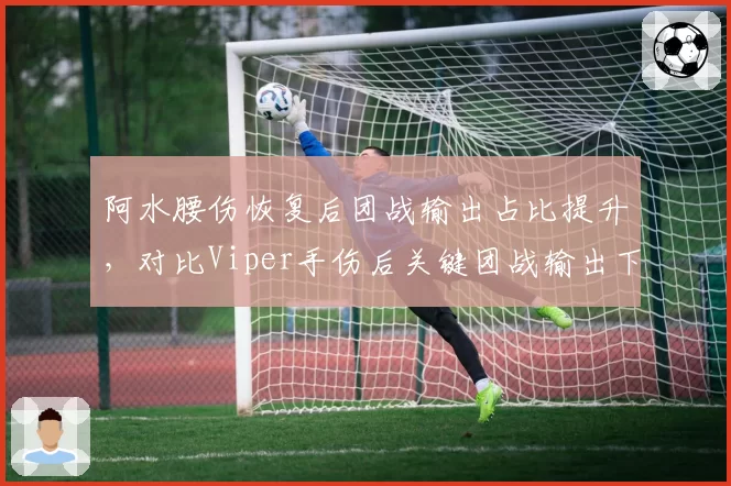 阿水腰伤恢复后团战输出占比提升，对比Viper手伤后关键团战输出下降