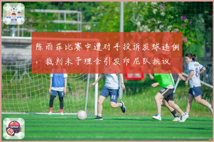 陈雨菲比赛中遭对手投诉发球违例，裁判未予理会引发印尼队抗议