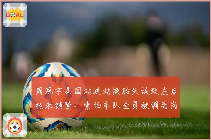 周冠宇美国站进站换胎失误致左后轮未锁紧，索伯车队全员被调离岗位