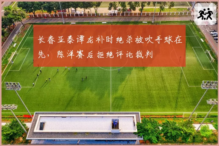 长春亚泰谭龙补时绝杀被吹手球在先，陈洋赛后拒绝评论裁判