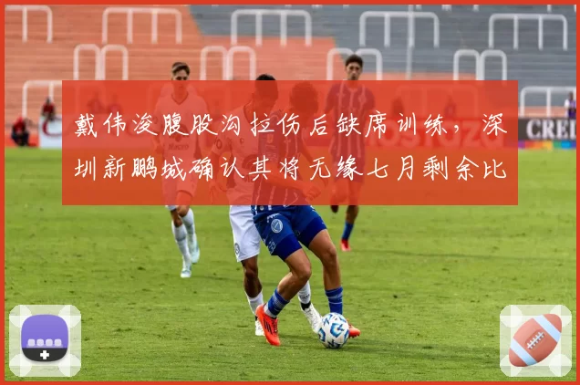 戴伟浚腹股沟拉伤后缺席训练，深圳新鹏城确认其将无缘七月剩余比赛