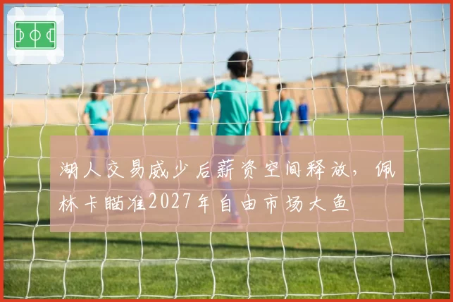 湖人交易威少后薪资空间释放，佩林卡瞄准2027年自由市场大鱼